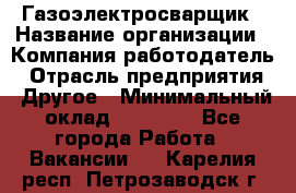 Газоэлектросварщик › Название организации ­ Компания-работодатель › Отрасль предприятия ­ Другое › Минимальный оклад ­ 30 000 - Все города Работа » Вакансии   . Карелия респ.,Петрозаводск г.